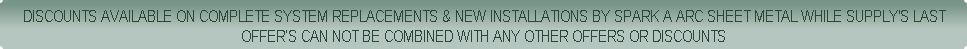 DISCOUNTS AVAILABLE ON COMPLETE SYSTEM REPLACEMENTS & NEW INSTALLATIONS BY SPARK A ARC SHEET METAL WHILE SUPPLY'S LAST
OFFER’S CAN NOT BE COMBINED WITH ANY OTHER OFFERS OR DISCOUNTS